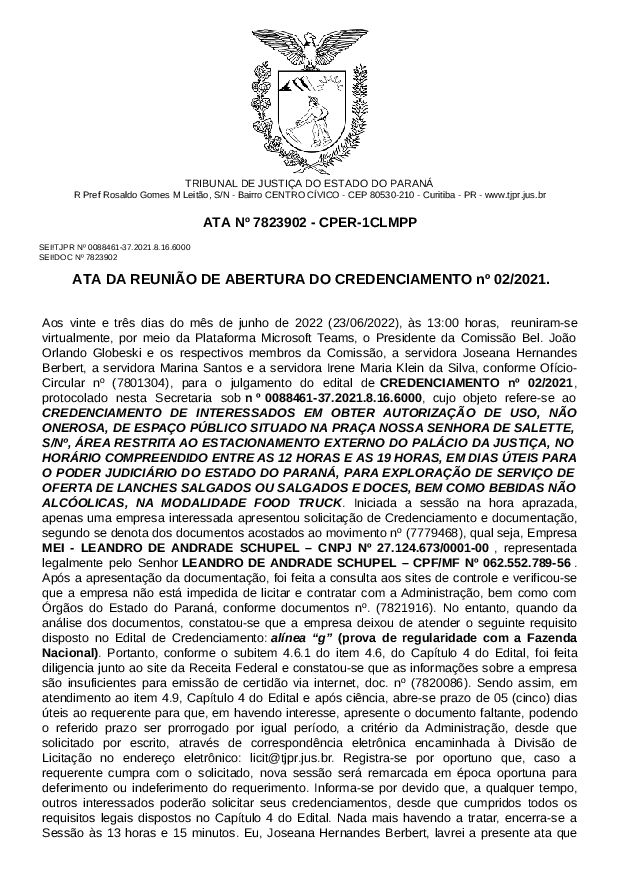 Aos vinte e três dias do mês de junho de 2022 (23/06/2022), às 13:00 horas,  reuniram-se virtualmente, por meio da Plataforma Microsoft Teams, o Presidente da Comissão Bel. João Orlando Globeski e os respectivos membros da Comissão, a servidora Joseana Hernandes Berbert, a servidora Marina Santos e a servidora Irene Maria Klein da Silva, conforme Ofício-Circular nº (7801304), para o julgamento do edital de CREDENCIAMENTO nº 02/2021, protocolado nesta Secretaria sob nº 0088461-37.2021.8.16.6000, cujo objeto refere-se ao CREDENCIAMENTO DE INTERESSADOS EM OBTER AUTORIZAÇÃO DE USO, NÃO ONEROSA, DE ESPAÇO PÚBLICO SITUADO NA PRAÇA NOSSA SENHORA DE SALETTE, S/Nº, ÁREA RESTRITA AO ESTACIONAMENTO EXTERNO DO PALÁCIO DA JUSTIÇA, NO HORÁRIO COMPREENDIDO ENTRE AS 12 HORAS E AS 19 HORAS, EM DIAS ÚTEIS PARA O PODER JUDICIÁRIO DO ESTADO DO PARANÁ, PARA EXPLORAÇÃO DE SERVIÇO DE OFERTA DE LANCHES SALGADOS OU SALGADOS E DOCES, BEM COMO BEBIDAS NÃO ALCÓOLICAS, NA MODALIDADE FOOD TRUCK